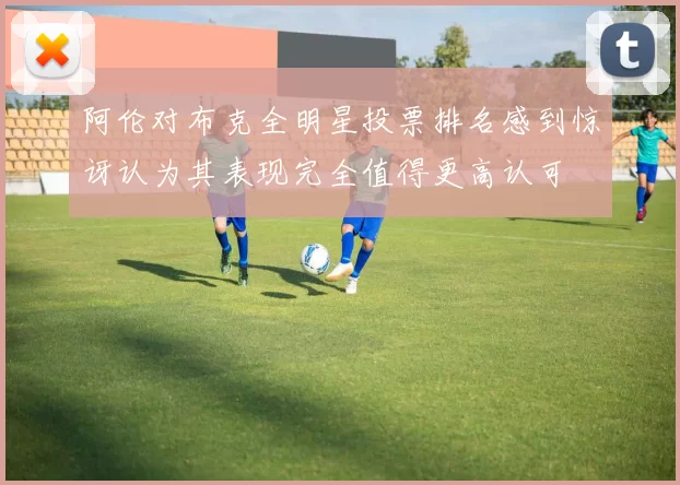 阿伦对布克全明星投票排名感到惊讶认为其表现完全值得更高认可