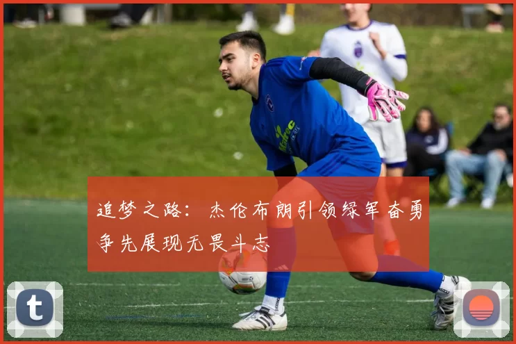 追梦之路：杰伦布朗引领绿军奋勇争先展现无畏斗志
