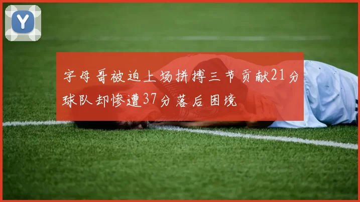 字母哥被迫上场拼搏三节贡献21分球队却惨遭37分落后困境