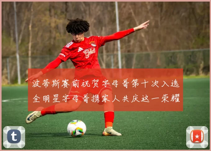 波蒂斯赛前祝贺字母哥第十次入选全明星字母哥携家人共庆这一荣耀时刻