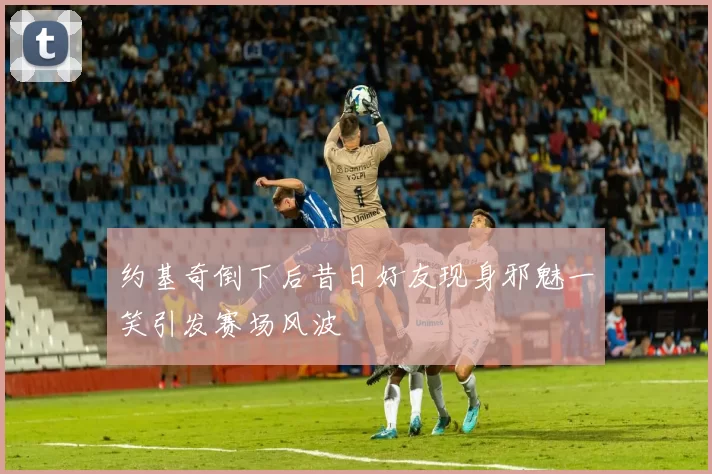 约基奇倒下后昔日好友现身邪魅一笑引发赛场风波