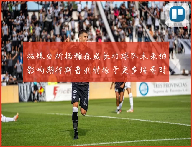拓媒分析杨瀚森成长对球队未来的影响期待斯普利特给予更多培养时间
