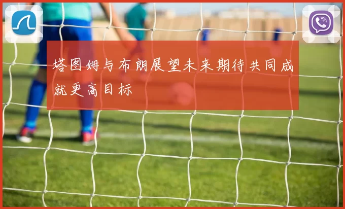 塔图姆与布朗展望未来期待共同成就更高目标